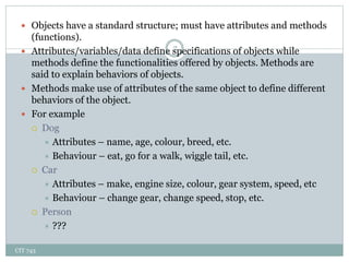CIT 743
7
 Objects have a standard structure; must have attributes and methods
(functions).
 Attributes/variables/data define specifications of objects while
methods define the functionalities offered by objects. Methods are
said to explain behaviors of objects.
 Methods make use of attributes of the same object to define different
behaviors of the object.
 For example
 Dog
 Attributes – name, age, colour, breed, etc.
 Behaviour – eat, go for a walk, wiggle tail, etc.
 Car
 Attributes – make, engine size, colour, gear system, speed, etc
 Behaviour – change gear, change speed, stop, etc.
 Person
 ???
 