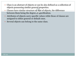 CIT 743
8
 Class is an abstract of objects or can be also defined as a collection of
objects possessing similar general properties.
 Classes have similar structure as that of objects, the difference
between them being the degree of specification.
 Attributes of objects carry specific values while those of classes are
assigned to either general or default ones.
 Several objects can belong to the same class.
 