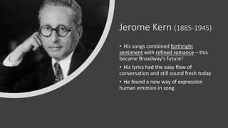 Jerome Kern (1885-1945)
• His songs combined forthright
sentiment with refined romance – this
became Broadway’s future!
• His lyrics had the easy flow of
conversation and still sound fresh today
• He found a new way of expression
human emotion in song
 