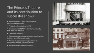 The Princess Theatre
and its contribution to
successful shows
• It was intimate – a more natural style of
performing was possible
• First series of musicals set in NYC
• Every element ORGANIC – developing naturally
from story and character
• “Hard-won simplicity”
• Earliest American musical comedies so well-written
that they can still entertain today
• Princess musicals inspired a generation of
songwriters: Rodgers, Gershwin, Porter
• Sustained delight for a full 2.5 hours
 
