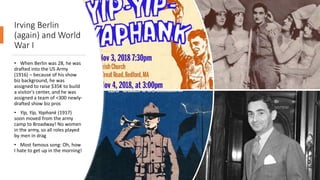 Irving Berlin
(again) and World
War I
• When Berlin was 28, he was
drafted into the US Army
(1916) – because of his show
biz background, he was
assigned to raise $35K to build
a visitor's center, and he was
assigned a team of <300 newly-
drafted show biz pros
• Yip, Yip, Yaphank (1917)
soon moved from the army
camp to Broadway! No women
in the army, so all roles played
by men in drag
• Most famous song: Oh, how
I hate to get up in the morning!
 