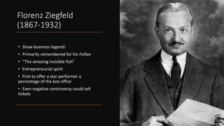 Florenz Ziegfeld
(1867-1932)
• Show business legend!
• Primarily remembered for his Follies
• “The amazing invisible fish”
• Entrepreneurial spirit
• First to offer a star performer a
percentage of the box office
• Even negative controversy could sell
tickets
 