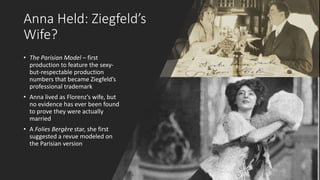 Anna Held: Ziegfeld’s
Wife?
• The Parisian Model – first
production to feature the sexy-
but-respectable production
numbers that became Ziegfeld’s
professional trademark
• Anna lived as Florenz’s wife, but
no evidence has ever been found
to prove they were actually
married
• A Folies Bergère star, she first
suggested a revue modeled on
the Parisian version
 