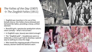 The Follies of the Day (1907)
→ The Ziegfeld Follies (1911)
• Ziegfeld was inventive in his use of the
female chorus: the Follies chorus dressed and
behaved like ladies, providing a classy, unified
element
• Beautiful girls, spectacular production values,
clean comedy – what’s not to love?
• In Ziegfeld’s eyes, beauty was talent enough!
• The “Ziegfeld walk” – headdresses were so
elaborate, a chorus girl had to develop a special
way to walking to cross the stage
• Men loved the ongoing parade of feminine
beauty; women loved the fashions worn
 