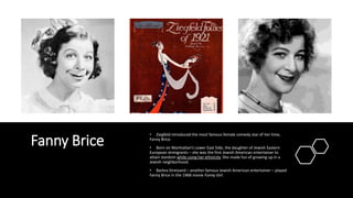 Fanny Brice
• Ziegfeld introduced the most famous female comedy star of her time,
Fanny Brice.
• Born on Manhattan’s Lower East Side, the daughter of Jewish Eastern
European immigrants – she was the first Jewish American entertainer to
attain stardom while using her ethnicity. She made fun of growing up in a
Jewish neighborhood.
• Barbra Streisand – another famous Jewish American entertainer – played
Fanny Brice in the 1968 movie Funny Girl.
 