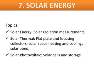 7. SOLAR ENERGY

Topics:
 Solar Energy: Solar radiation measurements,
 Solar Thermal: Flat plate and focusing
  collectors, solar space heating and cooling,
  solar pond,
 Solar Photovoltaic: Solar cells and storage
 