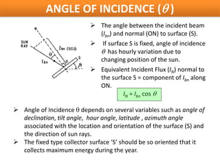 ANGLE OF INCIDENCE (θ )
                            The angle between the incident beam
                             (Ibn) and normal (ON) to surface (S).
                            If surface S is fixed, angle of incidence
                             θ has hourly variation due to
                             changing position of the sun.
                            Equivalent Incident Flux (IN) normal to
                             the surface S = component of Ibn along
                             ON.
                                      IN = Ibn cos θ

 Angle of Incidence θ depends on several variables such as angle of
  declination, tilt angle, hour angle, latitude , azimuth angle
  associated with the location and orientation of the surface (S) and
  the direction of sun rays.
 The fixed type collector surface ‘S’ should be so oriented that it
  collects maximum energy during the year.
 