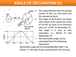 ANGLE OF DECLINATION (δ)
                   The angle between the line joining
                      centers of the sun and earth and
                      the equatorial plane.
                   The angle of declination (δ) varies
                      with season from maximum value
                      of +23.45° on June 21 to minimum
                      value of –23.45° on December 21.
                      The angle δ is zero at two
                      equinoxes, i.e., March 21 and
                      September 21.
                   The declination angle can be
                      calculated from the following
                      expression:
  Declination angle (δ)=23.45sin{(360/365) (284 + n)}
  where, n = the day of year counted from first January.
 