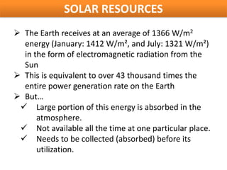 SOLAR RESOURCES
 The Earth receives at an average of 1366 W/m2
  energy (January: 1412 W/m², and July: 1321 W/m²)
  in the form of electromagnetic radiation from the
  Sun
 This is equivalent to over 43 thousand times the
  entire power generation rate on the Earth
 But…
  Large portion of this energy is absorbed in the
      atmosphere.
  Not available all the time at one particular place.
  Needs to be collected (absorbed) before its
      utilization.
 