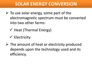 SOLAR ENERGY CONVERSION
 To use solar energy, some part of the
  electromagnetic spectrum must be converted
  into two other farms:
   Heat (Thermal Energy)
   Electricity
 The amount of heat or electricity produced
  depends upon the technology used and its
  efficiency.
 