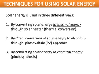 TECHNIQUES FOR USING SOLAR ENERGY
Solar energy is used in three different ways:

1. By converting solar energy to thermal energy
   through solar heater (thermal conversion)

2. By direct conversion of solar energy to electricity
   through photovoltaic (PV) approach

3. By converting solar energy to chemical energy
   (photosynthesis)
 