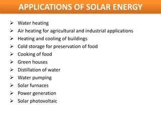 APPLICATIONS OF SOLAR ENERGY
   Water heating
   Air heating for agricultural and industrial applications
   Heating and cooling of buildings
   Cold storage for preservation of food
   Cooking of food
   Green houses
   Distillation of water
   Water pumping
   Solar furnaces
   Power generation
   Solar photovoltaic
 