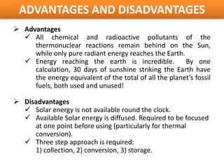 ADVANTAGES AND DISADVANTAGES
 Advantages
   All chemical and radioactive pollutants of the
     thermonuclear reactions remain behind on the Sun,
     while only pure radiant energy reaches the Earth.
   Energy reaching the earth is incredible.            By one
     calculation, 30 days of sunshine striking the Earth have
     the energy equivalent of the total of all the planet’s fossil
     fuels, both used and unused!

 Disadvantages
   Solar energy is not available round the clock.
   Available Solar energy is diffused. Required to be focused
     at one point before using (particularly for thermal
     conversion).
   Three step approach is required:
     1) collection, 2) conversion, 3) storage.
 