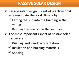 PASSIVE SOLAR DESIGN
 Passive solar design is a set of practices that
  accommodate the local climate by:
   Letting the sun into the building in the
    winter
   Keeping the sun out in the summer
 The most important aspect of passive solar
  design are
   Building and window orientation
   Insulation and building materials
   Shading
 