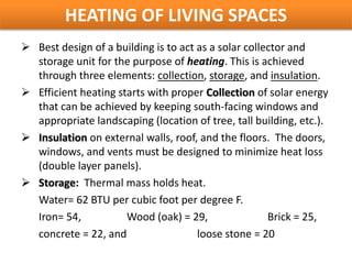 HEATING OF LIVING SPACES
 Best design of a building is to act as a solar collector and
  storage unit for the purpose of heating. This is achieved
  through three elements: collection, storage, and insulation.
 Efficient heating starts with proper Collection of solar energy
  that can be achieved by keeping south-facing windows and
  appropriate landscaping (location of tree, tall building, etc.).
 Insulation on external walls, roof, and the floors. The doors,
  windows, and vents must be designed to minimize heat loss
  (double layer panels).
 Storage: Thermal mass holds heat.
  Water= 62 BTU per cubic foot per degree F.
  Iron= 54,           Wood (oak) = 29,                Brick = 25,
  concrete = 22, and                  loose stone = 20
 