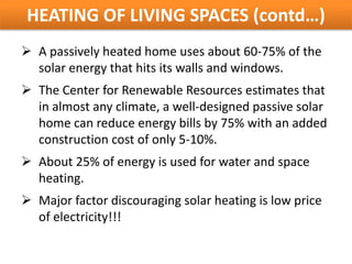 HEATING OF LIVING SPACES (contd…)
 A passively heated home uses about 60-75% of the
  solar energy that hits its walls and windows.
 The Center for Renewable Resources estimates that
  in almost any climate, a well-designed passive solar
  home can reduce energy bills by 75% with an added
  construction cost of only 5-10%.
 About 25% of energy is used for water and space
  heating.
 Major factor discouraging solar heating is low price
  of electricity!!!
 