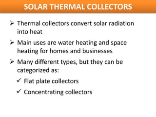 SOLAR THERMAL COLLECTORS
 Thermal collectors convert solar radiation
  into heat
 Main uses are water heating and space
  heating for homes and businesses
 Many different types, but they can be
  categorized as:
   Flat plate collectors
   Concentrating collectors
 