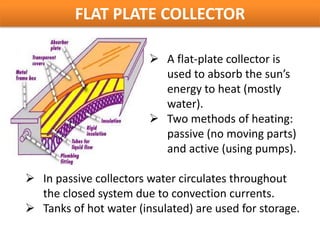 FLAT PLATE COLLECTOR

                         A flat-plate collector is
                          used to absorb the sun’s
                          energy to heat (mostly
                          water).
                         Two methods of heating:
                          passive (no moving parts)
                          and active (using pumps).

 In passive collectors water circulates throughout
  the closed system due to convection currents.
 Tanks of hot water (insulated) are used for storage.
 