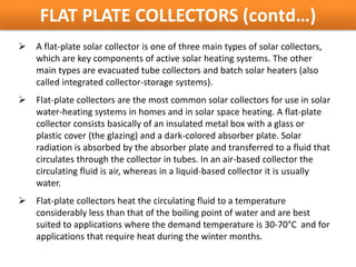 FLAT PLATE COLLECTORS (contd…)
   A flat-plate solar collector is one of three main types of solar collectors,
    which are key components of active solar heating systems. The other
    main types are evacuated tube collectors and batch solar heaters (also
    called integrated collector-storage systems).
   Flat-plate collectors are the most common solar collectors for use in solar
    water-heating systems in homes and in solar space heating. A flat-plate
    collector consists basically of an insulated metal box with a glass or
    plastic cover (the glazing) and a dark-colored absorber plate. Solar
    radiation is absorbed by the absorber plate and transferred to a fluid that
    circulates through the collector in tubes. In an air-based collector the
    circulating fluid is air, whereas in a liquid-based collector it is usually
    water.
   Flat-plate collectors heat the circulating fluid to a temperature
    considerably less than that of the boiling point of water and are best
    suited to applications where the demand temperature is 30-70°C and for
    applications that require heat during the winter months.
 