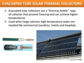 EVACUATED TUBE SOLAR THERMAL COLLECTORS
  Evacuated tube collectors use a “thermos bottle” type
   of collector that prevent freezing and can achieve higher
   temperatures
  Used when large volumes high temperature water are
   needed like commercial laundries, hotels and hospitals
 