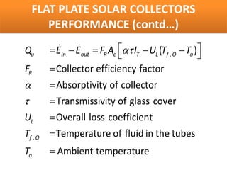 FLAT PLATE SOLAR COLLECTORS
     PERFORMANCE (contd…)

Qu       = in − Eout = R Ac ατ IT − UL (Tf , O − Ta )
           
          E           F                              
FR       = Collector efficiency factor
α        = Absorptivity of collector
τ        = Transmissivity of glass cover
UL       = Overall loss coefficient
Tf , O   = Temperature of fluid in the tubes
Ta       = Ambient temperature
 