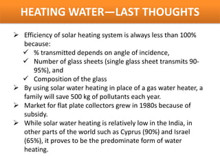 HEATING WATER—LAST THOUGHTS
 Efficiency of solar heating system is always less than 100%
  because:
   % transmitted depends on angle of incidence,
   Number of glass sheets (single glass sheet transmits 90-
      95%), and
   Composition of the glass
 By using solar water heating in place of a gas water heater, a
  family will save 500 kg of pollutants each year.
 Market for flat plate collectors grew in 1980s because of
  subsidy.
 While solar water heating is relatively low in the India, in
  other parts of the world such as Cyprus (90%) and Israel
  (65%), it proves to be the predominate form of water
  heating.
 