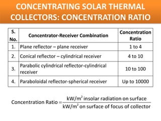 CONCENTRATING SOLAR THERMAL
COLLECTORS: CONCENTRATION RATIO
 S.                                                Concentration
        Concentrator-Receiver Combination
No.                                                    Ratio
 1. Plane reflector – plane receiver                  1 to 4
2. Conical reflector – cylindrical receiver           4 to 10
     Parabolic cylindrical reflector-cylindrical
3.                                                   10 to 100
     receiver
4. Paraboloidal reflector-spherical receiver       Up to 10000


                       kW/m2 insolar radiation on surface
Concentration Ratio =
                      kW/m2 on surface of focus of collector
 