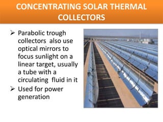 CONCENTRATING SOLAR THERMAL
          COLLECTORS
 Parabolic trough
  collectors also use
  optical mirrors to
  focus sunlight on a
  linear target, usually
  a tube with a
  circulating fluid in it
 Used for power
  generation
 