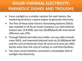 SOLAR-THERMAL ELECTRICITY:
   PARABOLIC DISHES AND TROUGHS
 Focus sunlight on a smaller receiver for each device; the
  heated liquid drives a steam engine to generate electricity.
 The first of these Solar Electric Generating Stations (SEGS)
  was installed in CA by an Israeli company, Luz International.
  Output was 13.8 MW; cost was $6,000/peak kW and overall
  efficiency was 25%.
 Through federal and state tax credits, Luz was able to build
  more SEGS, and improved reduced costs to $3,000/peak kW
  and the cost of electricity from 25 cents to 8 cents per kWh,
  barely more than the cost of nuclear or coal-fired facilities.
 The more recent facilities converted a remarkable 22% of
  sunlight into electricity.
 