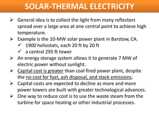 SOLAR-THERMAL ELECTRICITY
 General idea is to collect the light from many reflectors
  spread over a large area at one central point to achieve high
  temperature.
 Example is the 10-MW solar power plant in Barstow, CA.
   1900 heliostats, each 20 ft by 20 ft
   a central 295 ft tower
 An energy storage system allows it to generate 7 MW of
  electric power without sunlight.
 Capital cost is greater than coal fired power plant, despite
  the no cost for fuel, ash disposal, and stack emissions.
 Capital costs are expected to decline as more and more
  power towers are built with greater technological advances.
 One way to reduce cost is to use the waste steam from the
  turbine for space heating or other industrial processes.
 