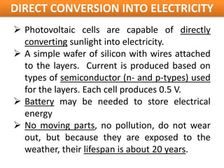 DIRECT CONVERSION INTO ELECTRICITY
 Photovoltaic cells are capable of directly
  converting sunlight into electricity.
 A simple wafer of silicon with wires attached
  to the layers. Current is produced based on
  types of semiconductor (n- and p-types) used
  for the layers. Each cell produces 0.5 V.
 Battery may be needed to store electrical
  energy
 No moving parts, no pollution, do not wear
  out, but because they are exposed to the
  weather, their lifespan is about 20 years.
 