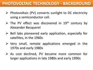 PHOTOVOLTAIC TECHNOLOGY - BACKGROUND
  Photovoltaic (PV) converts sunlight to DC electricity
   using a semiconductor cell.
  The PV effect was discovered in 19th century by
   Alexander Becquerel
  Bell labs pioneered early application, especially for
   satellites, in the 1960s
  Very small, remote applications emerged in the
   1970s and early 1980s
  As cost declined, PV became more common for
   larger applications in late 1980s and early 1990s
 