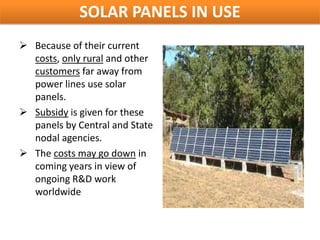 SOLAR PANELS IN USE
 Because of their current
  costs, only rural and other
  customers far away from
  power lines use solar
  panels.
 Subsidy is given for these
  panels by Central and State
  nodal agencies.
 The costs may go down in
  coming years in view of
  ongoing R&D work
  worldwide
 