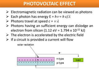 PHOTOVOLTAIC EFFECT
 Electromagnetic radiation can be viewed as photons
 Each photon has energy E = hν = h c/λ
 Photons travel at speed c = ν λ
 Photons having an sufficient energy can dislodge an
  electron from silicon (1.12 eV = 1.794 x 10-22 kJ)
 The electron is accelerated by the electric field
 If a circuit is provided a current will flow
 