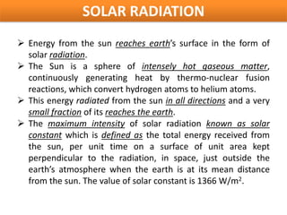 SOLAR RADIATION
 Energy from the sun reaches earth’s surface in the form of
  solar radiation.
 The Sun is a sphere of intensely hot gaseous matter,
  continuously generating heat by thermo-nuclear fusion
  reactions, which convert hydrogen atoms to helium atoms.
 This energy radiated from the sun in all directions and a very
  small fraction of its reaches the earth.
 The maximum intensity of solar radiation known as solar
  constant which is defined as the total energy received from
  the sun, per unit time on a surface of unit area kept
  perpendicular to the radiation, in space, just outside the
  earth’s atmosphere when the earth is at its mean distance
  from the sun. The value of solar constant is 1366 W/m2.
 