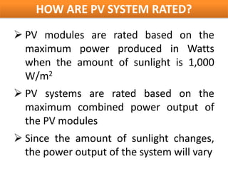 HOW ARE PV SYSTEM RATED?
 PV modules are rated based on the
  maximum power produced in Watts
  when the amount of sunlight is 1,000
  W/m2
 PV systems are rated based on the
  maximum combined power output of
  the PV modules
 Since the amount of sunlight changes,
  the power output of the system will vary
 