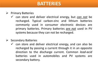 BATTERIES
 Primary Batteries
   can store and deliver electrical energy, but can not be
      recharged. Typical carbon-zinc and lithium batteries
      commonly used in consumer electronic devices are
      primary batteries. Primary batteries are not used in PV
      systems because they can not be recharged.

 Secondary Batteries
   can store and deliver electrical energy, and can also be
     recharged by passing a current through it in an opposite
     direction to the discharge current. Common lead-acid
     batteries used in automobiles and PV systems are
     secondary battery.
 