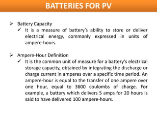 BATTERIES FOR PV
 Battery Capacity
   It is a measure of battery’s ability to store or deliver
      electrical energy, commonly expressed in units of
      ampere-hours.

 Ampere-Hour Definition
   It is the common unit of measure for a battery’s electrical
    storage capacity, obtained by integrating the discharge or
    charge current in amperes over a specific time period. An
    ampere-hour is equal to the transfer of one ampere over
    one hour, equal to 3600 coulombs of charge. For
    example, a battery which delivers 5 amps for 20 hours is
    said to have delivered 100 ampere-hours.
 