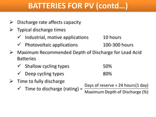 BATTERIES FOR PV (contd…)
 Discharge rate affects capacity
 Typical discharge times
   Industrial, motive applications         10 hours
   Photovoltaic applications               100-300 hours
 Maximum Recommended Depth of Discharge for Lead Acid
  Batteries
   Shallow cycling types                   50%
   Deep cycling types                      80%
 Time to fully discharge
                                  Days of reserve × 24 hours(1 day)
   Time to discharge (rating) =
                                    Maximum Depth of Discharge (%)
 