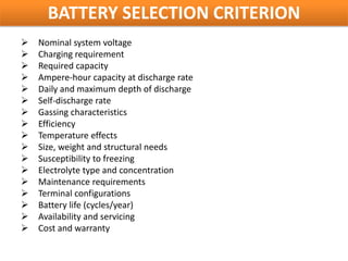 BATTERY SELECTION CRITERION
   Nominal system voltage
   Charging requirement
   Required capacity
   Ampere-hour capacity at discharge rate
   Daily and maximum depth of discharge
   Self-discharge rate
   Gassing characteristics
   Efficiency
   Temperature effects
   Size, weight and structural needs
   Susceptibility to freezing
   Electrolyte type and concentration
   Maintenance requirements
   Terminal configurations
   Battery life (cycles/year)
   Availability and servicing
   Cost and warranty
 