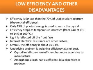 LOW EFFICIENCY AND OTHER
            DISADVANTAGES
 Efficiency is far lass than the 77% of usable solar spectrum
  (theoretical efficiency).
 Only 43% of photon energy is used to warm the crystal.
 Efficiency drops as temperature increases (from 24% at 0°C
  to 14% at 100 °C.)
 Light is reflected off the front face
 Internal electrical resistance are other factors.
 Overall, the efficiency is about 10-14%.
 Underlying problem is weighing efficiency against cost.
   Crystalline silicon-more efficient but more expensive to
      manufacture
   Amorphous silicon-half as efficient, less expensive to
      produce.
 