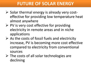 FUTURE OF SOLAR ENERGY
 Solar thermal energy is already very cost-
  effective for providing low temperature heat
  almost anywhere
 PV is very cost effective for providing
  electricity in remote areas and in niche
  applications
 As the costs of fossil fuels and electricity
  increase, PV is becoming more cost effective
  compared to electricity from conventional
  sources
 The costs of all solar technologies are
  declining
 