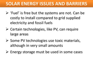 SOLAR ENERGY ISSUES AND BARRIERS
 ‘Fuel’ is free but the systems are not. Can be
  costly to install compared to grid supplied
  electricity and fossil fuels
 Certain technologies, like PV, can require
  large areas
 Some PV technologies use toxic materials,
  although in very small amounts
 Energy storage must be used in some cases
 