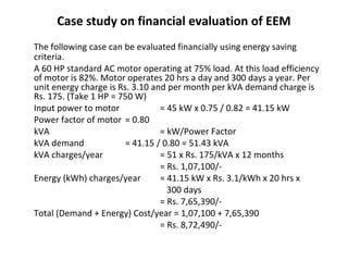 Case study on financial evaluation of EEM
The following case can be evaluated financially using energy saving
criteria.
A 60 HP standard AC motor operating at 75% load. At this load efficiency
of motor is 82%. Motor operates 20 hrs a day and 300 days a year. Per
unit energy charge is Rs. 3.10 and per month per kVA demand charge is
Rs. 175. (Take 1 HP = 750 W)
Input power to motor
= 45 kW x 0.75 / 0.82 = 41.15 kW
Power factor of motor = 0.80
kVA
= kW/Power Factor
kVA demand
= 41.15 / 0.80 = 51.43 kVA
kVA charges/year
= 51 x Rs. 175/kVA x 12 months
= Rs. 1,07,100/Energy (kWh) charges/year
= 41.15 kW x Rs. 3.1/kWh x 20 hrs x
300 days
= Rs. 7,65,390/Total (Demand + Energy) Cost/year = 1,07,100 + 7,65,390
= Rs. 8,72,490/-

 