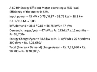A 60 HP Energy Efficient Motor operating a 75% load.
Efficiency of the motor is 87%.
Input power = 45 kW x 0.75 / 0.87 = 38.79 kW = 38.8 kw
P.F. of E.E.M. = 0.83
kVA demand = 38.8 / 0.83 = 46.75 kVA = 47 kVA
Demand charges/year = 47 kVA x Rs. 175/kVA x 12 months =
Rs. 98,700/Energy Charges/year = 38.8 kW x Rs. 3.10/kWh x 20 hrs/day x
300 days = Rs. 7,21,680/Total (Energy + Demand) charges/year = Rs. 7,21,680 + Rs.
98,700 = Rs. 8,20,380/-

 