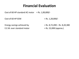 Financial Evaluation
Cost of 60 HP standard AC motor = Rs. 1,00,000/Cost of 60 HP EEM

= Rs. 1,20,000/-

Energy savings achieved by
E.E.M. over standard motor

= Rs. 8,72,490 – Rs. 8,20,380
= Rs. 52,000 (approx.)

 