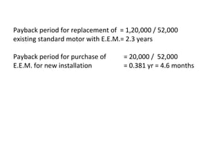 Payback period for replacement of = 1,20,000 / 52,000
existing standard motor with E.E.M.= 2.3 years
Payback period for purchase of
E.E.M. for new installation

= 20,000 / 52,000
= 0.381 yr = 4.6 months

 