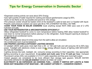 Tips for Energy Conservation in Domestic Sector
•Organised cooking activity can save about 20% Energy.
•Use right quantity of water required for cooking and reduce gas/kerosene usage by 65%.
•Cook on low flame as far as possible and save 6 to 10% energy.
•The pressure cooker should be loaded 2/3rd of the foodstuff is solid & hard and ½ if loaded with liquid.
Properly used pressure cookers can save upto 50 to 75% of ENERGY AS WELL AS TIME.
•COOK YOUR FOOD IN SOLAR COOKERS Cook anything except ROTI AND save cost of 2 LPG
Cylinders annually.
USE YOUR REFRIGERATOR & AIRCONDITIONERS EFFICIENTLY
•Allow refrigerated foodstuff to come to room temperature before heating AND allow heated foodstuff to
cool down to normal temperature before placing it in the refrigerator. Avoid frequent opening & closing of
refrigerator & air-conditioned rooms.
PLANT TREES
•Place the refrigerator about 6 inches away from the wall to allow air circulation.
•Air-conditioned room must be leakpfoof.
USE PROPER LIGHTING & EFFICIENT LIGHTING DEVICES
•A tubelight (36/40 watt) gives more light than a 60 or 100 watt bulb and will consume 40 to 60% less
power. Tubelight with electronic choke is even more energy efficient means of lighting USE DAYLIGHT
AS FAR AS POSSIBLE.
•Lighting devices like bulb, tubelight, etc. consume energy according to their capacities. Use appropriate
lighting according to your requirement. A so-called zero bulb uses 12 to 15 watt per hour. Compact
Flouroscent Lamps (CEL) are available in 5.7.9.11 watts capacities and they give more light output.
•Instant geysers are considered to be more efficient than storage type geysers. SOLAR WATER
HEATERS OPERATE ON SOLAR ENERGY WHICH IS FREE OF COST.
ELECTRICITY IS AN EXPENSIVE AS COOKING FUEL – AVOID IT SWITCH OFF LIGHTS & FANS
WHEN NOT REQUIRED STOP WASTAGE – WE CANNOT AFFORD IT – CONSERVE ENERGY.

 