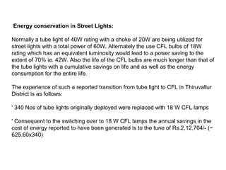Energy conservation in Street Lights:
Normally a tube light of 40W rating with a choke of 20W are being utilized for
street lights with a total power of 60W. Alternately the use CFL bulbs of 18W
rating which has an equivalent luminosity would lead to a power saving to the
extent of 70% ie. 42W. Also the life of the CFL bulbs are much longer than that of
the tube lights with a cumulative savings on life and as well as the energy
consumption for the entire life.
The experience of such a reported transition from tube light to CFL in Thiruvallur
District is as follows:
' 340 Nos of tube lights originally deployed were replaced with 18 W CFL lamps
' Consequent to the switching over to 18 W CFL lamps the annual savings in the
cost of energy reported to have been generated is to the tune of Rs.2,12,704/- (~
625.60x340)

 