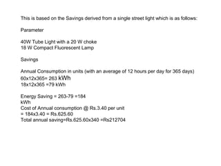This is based on the Savings derived from a single street light which is as follows:
Parameter
40W Tube Light with a 20 W choke
18 W Compact Fluorescent Lamp
Savings
Annual Consumption in units (with an average of 12 hours per day for 365 days)
60x12x365= 263 kWh
18x12x365 =79 kWh
Energy Saving = 263-79 =184
kWh
Cost of Annual consumption @ Rs.3.40 per unit
= 184x3.40 = Rs.625.60
Total annual saving=Rs.625.60x340 =Rs212704

 